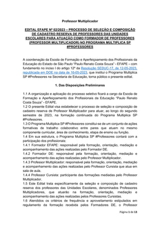 Página 1 de 13
Professor Multiplicador
EDITAL EFAPE Nº 02/2023 – PROCESSO DE SELEÇÃO E COMPOSIÇÃO
DE CADASTRO RESERVA DE PROFESSORES DAS UNIDADES
ESCOLARES PARA ATUAÇÃO COMO FORMADOR DE PROFESSORES
(PROFESSOR MULTIPLICADOR) NO PROGRAMA MULTIPLICA SP
#PROFESSORES
A coordenação da Escola de Formação e Aperfeiçoamento dos Profissionais da
Educação do Estado de São Paulo “Paulo Renato Costa Souza” - EFAPE – com
fundamento no inciso I do artigo 12º da Resolução SEDUC-17, de 12-05-2023,
republicada em DOE na data de 16-05-2023, que institui o Programa Multiplica
SP #Professores na Secretaria de Educação, torna público o presente edital.
1. Das Disposições Preliminares
1.1 A organização e aplicação do processo seletivo ficará a cargo da Escola de
Formação e Aperfeiçoamento dos Profissionais da Educação “Paulo Renato
Costa Souza” - EFAPE.
1.2 O presente Edital visa estabelecer o processo de seleção e composição de
cadastro reserva de Professor Multiplicador para atuar, ao longo do segundo
semestre de 2023, na formação continuada do Programa Multiplica SP
#Professores.
1.3 O Programa Multiplica SP #Professores constitui-se de um conjunto de ações
formativas de trabalho colaborativo entre pares que atuam no mesmo
componente curricular, área de conhecimento, etapa de ensino ou função.
1.4 Em sua estrutura, o Programa Multiplica SP #Professores contará com a
participação dos profissionais:
1.4.1 Formador EFAPE: responsável pela formação, orientação, mediação e
acompanhamento das ações realizadas pelo Formador DE.
1.4.2 Formador DE: responsável pela formação, orientação, mediação e
acompanhamento das ações realizadas pelo Professor Multiplicador.
1.4.3 Professor Multiplicador: responsável pela formação, orientação, mediação
e acompanhamento das ações realizadas pelo Professor Cursista que atua em
sala de aula.
1.4.4 Professor Cursista: participante das formações mediadas pelo Professor
Multiplicador.
1.5 Este Edital trata especificamente da seleção e composição de cadastro
reserva dos professores das Unidades Escolares, denominados Professores
Multiplicadores, que atuarão na formação, orientação, mediação e
acompanhamento das ações realizadas pelos Professores Cursistas.
1.6 Atendidos os critérios de frequência e aproveitamento estipulados em
regulamento da formação recebida pelos Formadores DE, o Professor
 