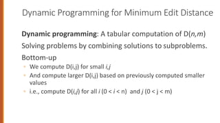 Dynamic Programming for Minimum Edit Distance
Dynamic programming: A tabular computation of D(n,m)
Solving problems by combining solutions to subproblems.
Bottom-up
◦ We compute D(i,j) for small i,j
◦ And compute larger D(i,j) based on previously computed smaller
values
◦ i.e., compute D(i,j) for all i (0 < i < n) and j (0 < j < m)
 