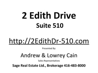2 Edith Drive
               Suite 510

http://2EdithDr-510.com
                   Presented By:


      Andrew & Lowrey Cain
                Sales Representatives

 Sage Real Estate Ltd., Brokerage 416-483-8000
 