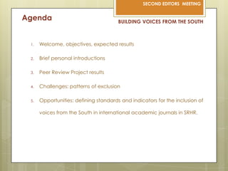 AgendaBUILDING VOICES FROM THE SOUTHWelcome, objectives, expectedresultsBrief personal introductionsPeer Review Project resultsChallenges: patterns of exclusionOpportunities: definingstandards and indicatorsfortheinclusion of voicesfromthe South in internationalacademicjournals in SRHR.