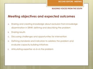 BUILDING VOICES FROM THE SOUTHMeeting objectives and expected outcomesSharing and creating knowledge about exclusion from knowledge dissemination in SRHR: defining and describing the problemSharing resultsDiscussing challenges and opportunities for interventionDefining standards and indicators to address the problem and evaluate capacity building initiativesArticulating expertise vis-à-vis the problem