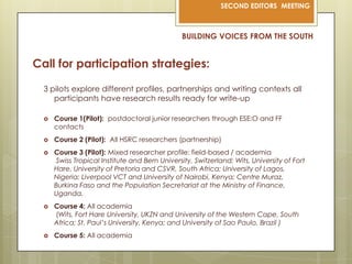 BUILDING VOICES FROM THE SOUTHCall for participation strategies:3 pilots explore different profiles, partnerships and writing contexts all participants have research results ready for write-upCourse 1(Pilot):  postdoctoral junior researchers through ESE:O and FF contactsCourse 2 (Pilot):  All HSRC researchers (partnership)Course 3 (Pilot): Mixed researcher profile: field-based / academiaSwiss Tropical Institute and Bern University, Switzerland; Wits, University of Fort Hare, University of Pretoria and CSVR, South Africa; University of Lagos, Nigeria; Liverpool VCT and University of Nairobi, Kenya; Centre Muraz, Burkina Faso and the Population Secretariat at the Ministry of Finance, Uganda.Course 4: All academia (Wits, Fort Hare University, UKZN and University of the Western Cape, South Africa; St. Paul’s University, Kenya; and University of Sao Paulo, Brazil )Course 5: All academia