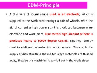 EDM-Principle
• A thin wire of round shape used as an electrode, which is
supplied to the work area through a pair of wheels. With the
aid of current a high power spark is produced between wire-
electrode and work piece. Due to this high amount of heat is
produced nearly to 10000 degree Celsius. This heat energy
used to melt and vaporize the work material. Then with the
supply of dielectric fluid the molten stage materials are flushed
away, likewise the machining is carried out in the work piece.
 