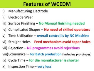 Features of WCEDM
i) Manufacturing Electrode
ii) Electrode Wear
iii) Surface Finishing – No Manual finishing needed
iv) Complicated Shapes – No need of skilled operators
v) Time Utilization – overall control is by NC Machine
vi) Straight Holes – Feed mechanism avoid taper holes
vii) Rejection – NC programmes avoid rejections
viii)Economical – for Batch production (including prototypes)
ix) Cycle Time – for die manufacturer is shorter
x) Inspection Time – very less
 