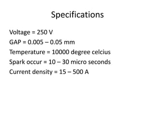 Specifications
Voltage = 250 V
GAP = 0.005 – 0.05 mm
Temperature = 10000 degree celcius
Spark occur = 10 – 30 micro seconds
Current density = 15 – 500 A
 
