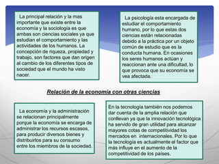 La principal relación y la mas
importante que existe entre la
economía y la sociología es que
ambas son ciencias sociales ya que
estudian el comportamiento y las
actividades de los humanos. La
concepción de riqueza, propiedad y
trabajo, son factores que dan origen
al cambio de los diferentes tipos de
sociedad que el mundo ha visto
nacer.
La psicología esta encargada de
estudiar el comportamiento
humano, por lo que estas dos
ciencias están relacionadas
debido a la práctica por un objeto
común de estudio que es la
conducta humana. En ocasiones
los seres humanos actúan y
reaccionan ante una dificultad, lo
que provoca que su economía se
vea afectada.
La economía y la administración
se relacionan principalmente
porque la economía se encarga de
administrar los recursos escasos,
para producir diversos bienes y
distribuirlos para su consumo
entre los miembros de la sociedad.
En la tecnología también nos podemos
dar cuenta de la amplia relación que
conllevan ya que la innovación tecnológica
ha servido de gran utilidad para alcanzar
mayores cotas de competitividad los
mercados en internacionales. Por lo que
la tecnología es actualmente el factor que
más influye en el aumento de la
competitividad de los países.
Relación de la economía con otras ciencias
 