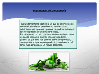 Importancia de la economía
Es fundamental la economía ya que es el cimiento de
sociedad, sin ella las personas no sabrían cómo
administrar sus ingresos y gastos, no podrían satisfacer
sus necesidades de una manera eficaz.
Por otra parte, un dato que también es muy importante
es que la economía permite el desarrollo de los
países, ya que ésta nos permite saber qué producir,
cómo producir y para quién producir, y con base en ello
tener más ganancias y un mayor desarrollo.
 