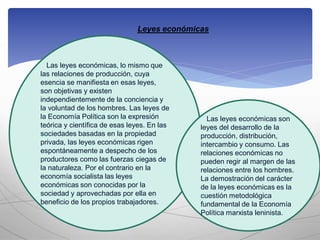 Leyes económicas
Las leyes económicas, lo mismo que
las relaciones de producción, cuya
esencia se manifiesta en esas leyes,
son objetivas y existen
independientemente de la conciencia y
la voluntad de los hombres. Las leyes de
la Economía Política son la expresión
teórica y científica de esas leyes. En las
sociedades basadas en la propiedad
privada, las leyes económicas rigen
espontáneamente a despecho de los
productores como las fuerzas ciegas de
la naturaleza. Por el contrario en la
economía socialista las leyes
económicas son conocidas por la
sociedad y aprovechadas por ella en
beneficio de los propios trabajadores.
Las leyes económicas son
leyes del desarrollo de la
producción, distribución,
intercambio y consumo. Las
relaciones económicas no
pueden regir al margen de las
relaciones entre los hombres.
La demostración del carácter
de la leyes económicas es la
cuestión metodológica
fundamental de la Economía
Política marxista leninista.
 
