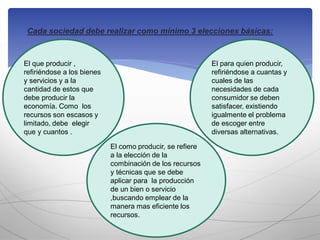 Cada sociedad debe realizar como mínimo 3 elecciones básicas:
El como producir, se refiere
a la elección de la
combinación de los recursos
y técnicas que se debe
aplicar para la producción
de un bien o servicio
,buscando emplear de la
manera mas eficiente los
recursos.
El para quien producir,
refiriéndose a cuantas y
cuales de las
necesidades de cada
consumidor se deben
satisfacer, existiendo
igualmente el problema
de escoger entre
diversas alternativas.
El que producir ,
refiriéndose a los bienes
y servicios y a la
cantidad de estos que
debe producir la
economía. Como los
recursos son escasos y
limitado, debe elegir
que y cuantos .
 