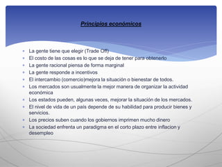  La gente tiene que elegir (Trade Off)
 El costo de las cosas es lo que se deja de tener para obtenerlo
 La gente racional piensa de forma marginal
 La gente responde a incentivos
 El intercambio (comercio)mejora la situación o bienestar de todos.
 Los mercados son usualmente la mejor manera de organizar la actividad
económica
 Los estados pueden, algunas veces, mejorar la situación de los mercados.
 El nivel de vida de un país depende de su habilidad para producir bienes y
servicios.
 Los precios suben cuando los gobiernos imprimen mucho dinero
 La sociedad enfrenta un paradigma en el corto plazo entre inflacion y
desempleo
Principios económicos
 