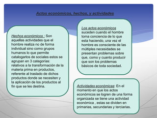 Actos económicos, hechos, y actividades
Hechos económicos : Son
aquellas actividades que el
hombre realiza no de forma
individual sino como grupos
humanos lo que permite
catalogarlos de sociales estos se
agrupan en 3 categorías:
relativos a la transformación de la
materia prima en productos,
referente al traslado de dichos
productos donde se necesiten y
la aplicación de los productos al
fin que se les destina.
Los actos económicos
suceden cuando el hombre
toma conciencia de lo que
esta haciendo, una vez el
hombre es consciente de las
múltiples necesidades se
presentan problemas sobre
que, como y cuanto producir
que son los problemas
básicos de toda sociedad.
Actividades económicas: En el
momento en que los actos
económicos se logren de una forma
organizada se tiene una actividad
económica , estas se dividen en
primarias, secundarias y terciarias.
 
