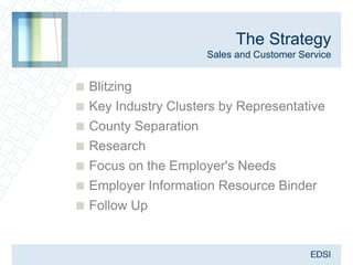 The Strategy
                     Sales and Customer Service


 Blitzing
 Key Industry Clusters by Representative
 County Separation
 Research
 Focus on the Employer's Needs
 Employer Information Resource Binder
 Follow Up
 