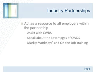 Industry Partnerships

 Act as a resource to all employers within
  the partnership
  – Assist with CWDS
  – Speak about the advantages of CWDS
  – Market WorkKeys® and On-the-Job Training
 
