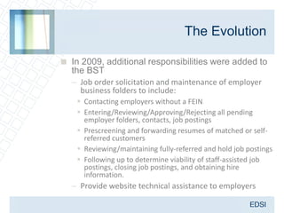 The Evolution

 In 2009, additional responsibilities were added to
  the BST
  – Job order solicitation and maintenance of employer
     business folders to include:
     Contacting employers without a FEIN
     Entering/Reviewing/Approving/Rejecting all pending
      employer folders, contacts, job postings
     Prescreening and forwarding resumes of matched or self-
      referred customers
     Reviewing/maintaining fully-referred and hold job postings
     Following up to determine viability of staff-assisted job
      postings, closing job postings, and obtaining hire
      information.
   – Provide website technical assistance to employers
 