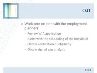 OJT

 Work one-on-one with the employment
  planners
  – Review WIA application
  – Assist with the scheduling of the individual
  – Obtain verification of eligibility
  – Obtain signed gap analysis
 