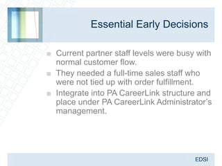 Essential Early Decisions

■ Current partner staff levels were busy with
  normal customer flow.
■ They needed a full-time sales staff who
  were not tied up with order fulfillment.
■ Integrate into PA CareerLink structure and
  place under PA CareerLink Administrator’s
  management.
 