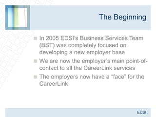 The Beginning

 In 2005 EDSI’s Business Services Team
  (BST) was completely focused on
  developing a new employer base
 We are now the employer’s main point-of-
  contact to all the CareerLink services
 The employers now have a “face” for the
  CareerLink
 