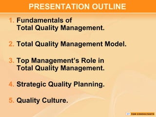 PRESENTATION OUTLINE
1. Fundamentals of
Total Quality Management.
2. Total Quality Management Model.

3. Top Management’s Role in
Total Quality Management.
4. Strategic Quality Planning.
5. Quality Culture.

 