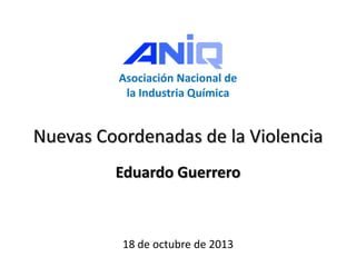 Asociación Nacional de
la Industria Química
Nuevas Coordenadas de la Violencia
Eduardo Guerrero
18 de octubre de 2013
 