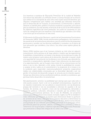 10
PLANDEÁREADEEDUCACIÓNPRESCOLAR
Los maestros y maestras de Educación Preescolar de la ciudad de Medellín
nos vemos hoy abocados a la reflexión frente a nuevas miradas de la infancia
que orbitan en la concepción de niño-niña como sujeto social de derechos, que
adquiere competencias para habitar una sociedad que demanda formación
para el desarrollo del ser humano, el conocimiento, la información y, además,
advierte un desafío ético, político y humano tendiente a promover una cultura
para la ciudadanía. En este sentido, el Artículo 16 de la Ley 115 de 1994 establece
los objetivos específicos del nivel preescolar, los cuales se convierten en una
carta de navegación para los maestros y las maestras que atienden a los niños
y las niñas que se encuentran en este nivel.
El Ministerio de Educación Nacional, a partir de los Lineamientos Curriculares
de Preescolar (MEN, 1998), brinda orientaciones pedagógicas a los maestros y
las maestras de las instituciones educativas, para la construcción de propuestas
pertinentes y acordes con las diversas realidades y contextos, en el marco de
una educación que considera a los niños y las niñas como sujetos plenos de
derechos.
Delors (1996) sostiene que el ser humano invierte su ciclo vital en adquirir
conocimiento; dicho proceso es de largo aliento e implica que las experiencias
le posibiliten comprenderse a sí mismo, a los demás y al mundo que lo rodea. El
mismo autor propone cuatro pilares de la educación: Aprender a conocer; alude
a la capacidad de comunicarse con los demás y con el mundo, para descubrirlo,
conocerlo y comprenderlo; Aprender a hacer; hace referencia a la observación
y la experimentación, que se fungen como motor de las interacciones con los
otros y con lo otro; Aprender a vivir juntos, brinda la posibilidad de conocer
y aceptar al otro, radica en el conocimiento y la aceptación de sí mismo y es
la condición para emprender mancomunadamente proyectos cooperativos
tejidos con subjetividades atravesadas por la diversidad; Aprender a ser; sin
perder el horizonte de desarrollo integral, se articula con la relación espacio-
tiempo que determina ciertas condiciones políticas, sociales y económicas, que
permean dicho desarrollo y lo caracterizan.
Del planteamiento anterior, la posibilidad que emerge para que cada niño y
niña pueda conocer, hacer y ser en la sociedad contemporánea, requiere de
un maestro consecuente con sus saberes y conocimientos, con las dinámicas
propias del contexto y con las necesidades e intereses de aquellos y de sus
familias. En síntesis, un maestro a tono con las contingencias, demandas y
tensiones políticas, culturales, educativas y sociales que los ámbitos local,
nacional e internacional plantean. En el caso de Medellín, los proyectos
relacionados con temáticas como ciudad, inclusión, inglés y las TIC se establecen
como referentes que orientan al maestro para direccionar desde su quehacer
las acciones de los niños y las niñas en su proceso educativo y dimensionar la
integración de la familia en el proceso formativo de ellos. Ambas tareas estarán
acompañadas de una reflexión permanente sustentada en la pedagogía activa,
permitiendo potenciar procesos, saberes, conocimientos y contextos, y estar en
coherencia con los principios y objetivos específicos de la Educación Preescolar
que promueven el desarrollo integral de los niños y las niñas.
 