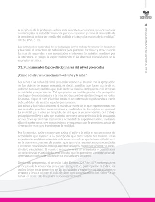 11
PLANDEÁREADEEDUCACIÓNPRESCOLAR
A propósito de la pedagogía activa, ésta concibe la educación como “el señalar
caminos para la autodeterminación personal y social, y como el desarrollo de
la conciencia crítica por medio del análisis y la transformación de la realidad”
(MEN, 1998, p. 13).
Las actividades derivadas de la pedagogía activa deben favorecer en los niños
y las niñas el desarrollo de habilidades para plantear, formular y crear nuevas
formas de responder a sus necesidades e intereses; lo anterior, mediado por
la literatura, el juego, la experimentación y las diversas modalidades de la
expresión artística.
3.1. Fundamentos lógico-disciplinares del nivel preescolar
¿Cómo construyen conocimiento el niño y la niña?
Los niños y las niñas del nivel preescolar conocen el mundo con la apropiación
de los objetos de mayor cercanía, es decir, aquellos que hacen parte de su
entorno familiar; entorno que más tarde la escuela enriquecerá con diversas
actividades y experiencias. Tal apropiación es posible gracias a la percepción
que logran de esos objetos y a la interacción con ellos en el medio que los rodea.
En suma, lo que el niño y la niña crean es un sistema de significación a través
del cual dotan de sentido aquello que conocen.
Los niños y las niñas conocen el mundo a través de lo que experimentan con
sus sentidos; perciben características y cualidades de los objetos en general.
La realidad para ellos es tangible, de ahí que la recomendación del trabajo
pedagógico se lleve a cabo con material concreto, como principio de la pedagogía
activa. Todo aprendizaje inicia con la actividad y la experimentación, mediante
ellas el sujeto construye conocimiento y esquemas que le permiten actuar de
diversas formas para transformar la realidad.
Por lo anterior, todo entorno que rodea al niño y la niña es un generador de
actividades que ayudan a la concepción que ellos tienen del mundo. Estas
experiencias se deben estructurar de acuerdo con la etapa de desarrollo infantil
en la que se encuentren, de manera que sean una respuesta a sus necesidades
e intereses relacionados con los aspectos biológico, cognitivo, sicomotriz, socio-
afectivo y espiritual. El maestro se convierte en un orientador y posibilitador
de experiencias y actividades con sentido, que les permiten la construcción de
aprendizajes significativos desde sus iniciativas y acciones.
Desde esta perspectiva, el artículo 11 del Decreto 2247 de 1997 contempla tres
principios de la educación preescolar: integralidad, participación y lúdica; los
cuales deben estar presentes en las actividades y experiencias que el maestro
prepara y lleva a cabo en el aula de clase para garantizarles a los niños y a las
niñas un desarrollo integral y nuevos aprendizajes.
 