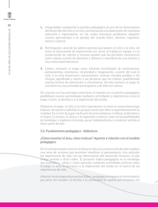 12
PLANDEÁREADEEDUCACIÓNPRESCOLAR
1.	 Integralidad: comprende la práctica pedagógica en pro de las dimensiones
del desarrollo del niño y la niña, necesarias para la exploración de contextos
naturales y espontáneos, en los cuales soluciona problemas, adquiere
nuevos aprendizajes y se apropia del mundo físico, afectivo, cognitivo,
social y cultural.
2.	 Participación: atiende los saberes previos que poseen el niño y la niña, así
como al intercambio de experiencias con otros, al trabajo en equipo y a la
construcción de valores y normas sociales que les permiten reconocerse
como sujetos activos de derechos y deberes y miembros de una familia y
una comunidad educativa.
3.	 Lúdica: reconoce el juego como vehículo movilizador de sentimientos,
pensamientos, emociones, creatividad e imaginación, a partir del cual el
niño y la niña construyen conocimiento, recrean mundos posibles y les
otorgan significado y afecto a las personas que los rodean; posibilitando
nuevas formas de interacción y convivencia. De esta manera, el juego se
convierte en una actividad participativa y de disfrute común.
De acuerdo con los principios anteriores, el maestro en su práctica pedagógica
posibilitará nuevos aprendizajes mediante actividades y experiencias como el
juego, el arte, la literatura y la exploración del medio.
Mediante el juego, el niño y la niña representan el entorno sociocultural que
habitan; de manera individual y grupal construyen libre y espontáneamente la
realidad. En el arte de jugar confluyen las artes plásticas, el dibujo, la literatura,
el teatro, la música, la danza y la expresión corporal, como otras posibilidades
de investigar y explorar el mundo, ganar independencia y construir sentido al
hacer parte de éste.
3.2. Fundamentos pedagógico - didácticos
¿Cómo enseñar el área, cómo evaluar? Aportes y relación con el modelo
pedagógico
En el nivel preescolar acercar al niño y la niña a la construcción de saber implica
una serie de acciones que permiten movilizar el pensamiento, tras articular
las experiencias de vida con las dimensiones del desarrollo humano, lo que
otorga sentido a dicho saber. El proyecto lúdico-pedagógico es la estrategia
que posibilita a niños y niñas aprender mediante actividades rectoras como
el juego, el arte, la literatura y la exploración del medio en el marco de las
experiencias de vida.
Abordarlaestrategiadeproyectoslúdico-pedagógicosrequiereelconocimiento
por parte del maestro, la familia y la comunidad de aquello que involucra los
 