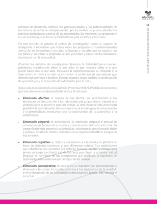 13
PLANDEÁREADEEDUCACIÓNPRESCOLAR
procesos de desarrollo infantil, las particularidades y las potencialidades de
los niños y las niñas en edad preescolar; por tal motivo, se precisa abordar las
prácticas pedagógicas a partir de las necesidades, los intereses, las preguntas y
las situaciones que se tornen problemáticas para los niños y las niñas.
En este sentido, se plantea el ámbito de investigación como un espacio de
indagación y formación que orbita sobre las preguntas o cuestionamientos
acerca de los fenómenos naturales, culturales y sociales que se suscitan en
los niños y las niñas a propósito de las vivencias y experiencias familiares,
escolares y con la comunidad.
Abordar los ámbitos de investigación favorece la habilidad para resolver
problemas, cuestionarse sobre lo que sabe, lo que necesita saber y lo que
puede hacer con lo que sabe. Mediante la experimentación, la reflexión y la
interacción, el niño y la niña se enfrentan a ambientes de aprendizaje que
ofrecen nuevos retos y desafíos. De esta manera, cobra sentido la construcción
de aprendizajes y el desarrollo de habilidades para la vida.
SegúnlosLineamientos CurricularesdePreescolar(MEN,1998)lasdimensiones
que intervienen en el desarrollo del niño y la niña son:
•	 Dimensión afectiva: el mundo de los afectos, los sentimientos y las
emociones se circunscribe a las relaciones que proporcionan bienestar y
armonía para sí mismo y para los demás. El desarrollo de esta dimensión
posibilita la consolidación de la autoestima, la autoimagen, el autoconcepto
y la personalidad, necesarios para la construcción de la autonomía y la
subjetividad.
•	 Dimensión corporal: el movimiento, la expresión corporal y gestual se
convierten en fuentes de creación y comunicación del niño y la niña. Su
cuerpo le permite construir su identidad, relacionarse con el mundo físico
y natural, establecer límites, ubicarse en un espacio e identificar riesgos en
sus acciones.
•	 Dimensión cognitiva: se refiere a los saberes y a la puesta en práctica de
éstos en diversos contextos y con diferentes objetos. Las mediaciones
que establecen con personas del entorno familiar, escolar y comunitario
ponen en juego su criterio y el de los otros para llegar a acuerdos. Así, el
lenguaje se convierte en un instrumento que posibilita la expresión de
representaciones internas que configuran del mundo.
•	 Dimensión comunicativa: se centra en la expresión de conocimientos e
ideas sobre las cosas, los acontecimientos y los fenómenos de la realidad,
y en el desarrollo de las habilidades comunicativas: hablar, leer, escribir y
escuchar.
 