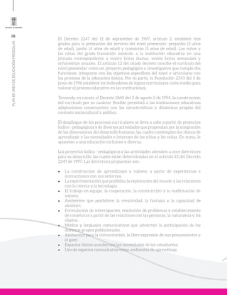 16
PLANDEÁREADEEDUCACIÓNPRESCOLAR
El Decreto 2247 del 11 de septiembre de 1997, artículo 2, establece tres
grados para la prestación del servicio del nivel preescolar: prejardín (3 años
de edad), jardín (4 años de edad) y transición (5 años de edad). Los niños y
las niñas del grado transición asistirán a la institución educativa en una
jornada correspondiente a cuatro horas diarias, veinte horas semanales y
ochocientas anuales. El artículo 12 del citado decreto concibe el currículo del
nivel preescolar como un proyecto pedagógico e investigativo que cumple dos
funciones: integrarse con los objetivos específicos del nivel y articularse con
los procesos de la educación básica. Por su parte, la Resolución 2343 del 5 de
junio de 1996 establece los indicadores de logros curriculares como medio para
valorar el proceso educativo en las instituciones.
Teniendo en cuenta el Decreto 1860 del 3 de agosto 3 de 1994, la construcción
del currículo por su carácter flexible permitirá a las instituciones educativas
adaptaciones consecuentes con las características y dinámicas propias del
contexto sociocultural y político.
El despliegue de los procesos curriculares se lleva a cabo a partir de proyectos
lúdico - pedagógicos y de diversas actividades que propendan por la integración
de las dimensiones del desarrollo humano, las cuales contemplan los ritmos de
aprendizaje y las necesidades e intereses de los niños y las niñas. En suma, le
apuestan a una educación inclusiva y diversa.
Los proyectos lúdico - pedagógicos y las actividades atienden a once directrices
para su desarrollo, las cuales están determinadas en el artículo 13 del Decreto
2247 de 1997. Las directrices propuestas son:
•	 La construcción de aprendizajes y valores, a partir de experiencias e
interacciones con sus entornos.
•	 La experimentación que posibilita la exploración del mundo y las relaciones
con la ciencia y la tecnología.
•	 El trabajo en equipo, la cooperación, la construcción y la reafirmación de
valores.
•	 Ambientes que posibiliten la creatividad, la fantasía y la capacidad de
asombro.
•	 Formulación de interrogantes, resolución de problemas y establecimiento
de conjeturas a partir de las relaciones con las personas, la naturaleza y los
objetos.
•	 Medios y lenguajes comunicativos que adviertan la participación de los
distintos grupos poblacionales.
•	 Ambientes para la comunicación, la libre expresión de sus pensamientos y
el goce.
•	 Espacios físicos acordes con las necesidades de los estudiantes.
•	 Uso de espacios comunitarios como ambientes de aprendizaje.
 
