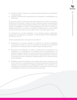 17
PLANDEÁREADEEDUCACIÓNPRESCOLAR
•	 Acceso a las TIC, al juego y a la exploración del medio para su apropiación
y trasformación.
•	 Análisis cualitativo de las experiencias, los ambientes, la metodología y los
materiales.
En aras de conocer el estado del desarrollo integral de los niños y las niñas y
de afianzar sus actitudes y valores, se hace necesario evaluar sus desempeños
atendiendo a las dimensiones del desarrollo humano. Dado que no se reprueban
grados ni actividades, se valoran los desempeños de los niños y las niñas en
aquellas situaciones a las que se enfrentan cotidianamente y en las cuales
hacen uso de lo que saben, de lo que saben hacer y de lo que logran hacer.
La evaluación en el nivel preescolar “es un proceso integral, sistemático,
permanente, participativo y cualitativo (…)” (Decreto 2247 del 11 de septiembre
de 1997, art. 14, p 4).
Entre los propósitos de la evaluación se encuentran:
•	 Dimensionar el proceso integral en términos de avances, habilidades
y destrezas del niño y la niña. La estrategia se enmarca en los informes
descriptivos y cualitativos que el maestro registra periódicamente.
•	 Estimular la consolidación de valores y hábitos para la formación de la
ciudadanía y la participación. La estrategia de los conversatorios y el
trabajo en equipo posibilita a los niños y las niñas la concientización de sus
derechos y deberes, así como el desarrollo de la capacidad crítica y reflexiva.
Se apuesta por sujetos autónomos comprometidos con la transformación
de las realidades.
•	 Posibilitar espacios de reflexión entre padres de familia y maestros con el
fin de velar por un acompañamiento de calidad que garantice el desarrollo
integral de los estudiantes. El diálogo permanente con la familia es la
estrategia que le permite al docente establecer una relación entre la escuela
y la familia en el marco de una convivencia armoniosa.
 