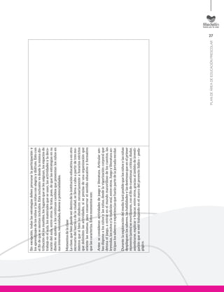 27
PLANDEÁREADEEDUCACIÓNPRESCOLAR
Sinexcepción,todaslasestrategiasdebenprocurarlaparticipacióny
losaprendizajesdelosniñosylasniñasconalegríaydisfrute.Estocon
elfindequesesientanincluidos.Estainclusiónvadesdelamismadis-
tribucióndelosmuebles,loslugaresqueselesasignan,losespaciosde
trabajoenelaula,losmaterialesqueseusan,lasactividadesyladeco-
racióndelaula,entreotros.Setrata,pues,dequelasestrategiasensu
diseñoseajustenaloscontinuoscambiosquepresentanlosniñosen
susintereses,necesidades,deseosypotencialidades.
Momentosdelaclase
Laclase,quebienpuedeserdentrodelainstitucióneducativaoenotro
escenariodelbarrioodelaciudad,sellevaacaboapartirdetresmo-
mentosquesibiennoobedecennecesariamenteahorariosestrictos
quedelimitenlasactividades,síseprecisadeunaorganizaciónque
orientelasmismas,paraconservarelsentidoeducativoyformativo
quelascaracteriza.Estosmomentosson:
Antes:seconsideranactividadesdejuegoyliteratura.Articularam-
basdisponealosniñosylasniñas,desdelavigorizacióncorporalque
detonaeljuego,aentrarenelmundomaravillosodeloscuentos,las
leyendas,losmitosylatradiciónoral,entreotros.Juegoyliteraturaan-
ticipanlossaberesyexperienciasqueharánpartedelajornadaescolar.
Durante:laexploracióndelmedioharáposiblequelosniñosylasniñas
desplieguenlossaberes,lashabilidadesylasdestrezasqueenelprimer
momento(antes)semovilizaron,conelfindecuestionar,criticar,dudar,
asombrarse,explicarybuscar,entreotros,graciasalámbitodeinvesti-
gaciónqueseestétrabajandoenelmarcodelproyectolúdico–peda-
gógico.
 