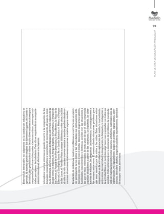29
PLANDEÁREADEEDUCACIÓNPRESCOLAR
Entornosdeinteracción:nosolamenteenlainstitucióneducativase
aprende,elmaestropuedeemplearlosdiferenteslugares,delbarrioo
laciudad,paraposibilitarlealniñoylaniñadiversasinteraccionespara
comprenderlaculturaeinterpretarelentornourbano,comooportuni-
dadesparaejercerlaciudadanía.Paraelloserequieredeunacompaña-
mientointencional,afectuosoeincluyente.
Alexplorarnuevosentornossepuederecurriralaintegracióndelos
lenguajescomunicativosyexpresivos(elmovimiento,eljuego,lamúsi-
ca,laliteratura,elarte).Lassalidaspedagógicasadiversosespaciosdela
ciudadcomolosmuseos,elParqueExplora,elPlanetario,elParquede
losDeseos,elParquedelosPiesDescalzos,laPlazaBotero,laPlazadela
Libertad,elZoológicoSantaFe,elJardínBotánico,elMetro,elParque
delasLuces,elPueblitoPaisayparquebibliotecas,entreotros,facilita
alniñoylaniñaconocernuevosespaciosymundosposiblesdondeen-
contrarásituacionesrelativamentenuevasyretadoraspararesolver.
Resolucióndeproblemas:resolverproblemasseconvierteenunejerci-
ciopermanentedelosniñosylasniñasdadassuspermanentesinte-
raccionesconlosotrosyconelmedio.Ellosponenenprácticasaberes,
habilidades,conocimientosydestrezas,acordesconlassituacionesa
lasqueseveanenfrentados.Setratapuesdequeelniñocomprenda
aquellassituacionesapartirdelasconjeturas,lashipótesis,lasalter-
nativasdesolución,laspreguntas,lasinferencias,lasanticipacionesy
losensayos,entreotros.Elmaestrodiseñasituacionesproblemapara
queseanresueltasporlosniñosylasniñas.Estassituacionesestán
enmarcadasenlaactividaddeexploracióndelmedio,lacualestimula,
entreotros,lacreatividad,laimaginación,labúsqueda,laindagacióny
laactividadfísica,entantolesexigehacerusoyaprendercontodossus
sentidos.Cobrarelevanciaenlaresolucióndeproblemaslamanipula-
cióndematerialconcretocomojuguetes,artefactos,materialesparala
construcción,etc.;igualmente,juegosdeacertijos,seguirpistas,adivi-
nanzas,descubrirobjetos,juegosdepalabras,experimentos,ejercicios
deensayo-error,entreotros.
 
