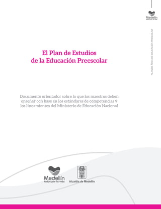 PLANDEÁREADEEDUCACIÓNPRESCOLAR
El Plan de Estudios
de la Educación Preescolar
Documento orientador sobre lo que los maestros deben
enseñar con base en los estándares de competencias y
los lineamientos del Ministerio de Educación Nacional
 