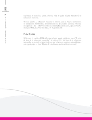 38
PLANDEÁREADEEDUCACIÓNPRESCOLAR
República de Colombia (2013). Decreto 1965 de 2013. Bogotá: Ministerio de
Educación Nacional.
Unesco (2008). La educación inclusiva: el camino hacia el futuro. Documento
de referencia. Conferencia Internacional de Educación. Ginebra: Unesco.
Recuperado de http://www.ibe.unesco.org/fileadmin/user_upload/Policy_
Dialogue/48th_ICE/CONFINTED_48-3_Spanish.pdf
Fe de Erratas
Si bien en el registro ISBN del material esté quedo publicado como “El plan
de área de la educación preescolar”, la concepción y los fines de la educación
preescolar no permiten hablar de áreas, por lo tanto, el concepto adecuado para
esta publicación es el de “El plan de estudios de la educación preescolar”.
 