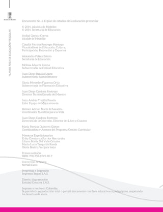 PLANDEÁREADEEDUCACIÓNPRESCOLAR
Documento No. 2. El plan de estudios de la educación preescolar
© 2014, Alcaldía de Medellín
© 2014, Secretaría de Educación
Aníbal Gaviria Correa
Alcalde de Medellín
Claudia Patricia Restrepo Montoya
Vicealcaldesa de Educación, Cultura,
Participación, Recreación y Deportes
Alexandra Peláez Botero
Secretaria de Educación
Melissa Álvarez Licona
Subsecretaria de Calidad Educativa
Juan Diego Barajas López
Subsecretario Administrativo
Gloría Mercedes Figueroa Ortiz
Subsecretaria de Planeación Educativa
Juan Diego Cardona Restrepo
Director Técnico Escuela del Maestro
Jairo Andrés Trujillo Posada
Líder Equipo de Mejoramiento
Helmer Adrián Marín Echavarría
Coordinador Maestros para la Vida
Juan Diego Cardona Restrepo
Dirección de la Colección, Director del Libro y Coautor
María Patricia Quintero Gómez
Coordinadora y Asesora del Programa Gestión Curricular
Maestros Expedicionarios
Erika Constanza Barrios Hernández
Liliana María Del Valle Grisales
Marta Lucía Tangarife Rueda
Gloria Beatriz Vergara Isaza
Primera edición
ISBN: 978-958-8749-90-7
Corrección de textos
Nectalí Cano
Preprensa e Impresión
Impresos Begon S.A.S.
Diseño, diagramación
Entidad Creativa S.A.S.
Impreso y hecho en Colombia.
Se permite la reproducción total o parcial únicamente con fines educativos y pedagógicos, respetando
los derechos de autor.
 