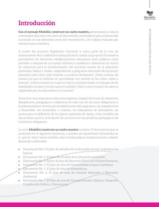 PLANDEÁREADEEDUCACIÓNPRESCOLAR
Introducción
Con el mensaje Medellín construye un sueño maestro, presentamos a toda la
comunidad educativa esta serie de documentos orientadores para el desarrollo
curricular en las diferentes áreas del conocimiento. Un trabajo realizado por
maestros para maestros.
A través del proyecto Expedición Currículo y como parte de la ruta de
mejoramientodelacalidaddelaeducacióndelaciudad,ungrupode55maestros
procedentes de diferentes establecimientos educativos tanto públicos como
privados, y después de un trabajo reflexivo y académico, elaboraron un marco
de referencia para la transformación del currículo escolar de la educación
preescolar, básica y media, respondiendo a preguntas esenciales del quehacer
educativo tales cómo ¿Qué enseñar a nuestros estudiantes? ¿Cómo enseñar de
manera tal que se fomente un aprendizaje con sentido en los niños, niñas y
jóvenes? ¿Cómo enseñar en y para la vida en sociedad desde un enfoque de las
habilidades sociales y la ética para el cuidado? ¿Qué y cómo evaluar los saberes
adquiridos por los educandos en la escuela?
Encontrar una respuesta a estos interrogantes, implicó formular los elementos
disciplinares, pedagógicos y didácticos de cada una de las áreas obligatorias y
fundamentales en término de los objetivos de cada asignatura, las competencias
a desarrollar, los contenidos a enseñar, los indicadores de desempeño, las
pautas para la definición de los planes especiales de apoyo, como también los
mecanismos para la articulación de las áreas con los proyectos pedagógicos de
enseñanza obligatoria.
La serie Medellín construye un sueño maestro contiene 13 documentos que se
presentan en la siguiente secuencia, y pueden ser igualmente consultados en
el portal http://www.medellin.edu.co/index.php/m-institucional/mi-calidad/
desarrollo-contenidos:
•	 Documento No.1. El plan de estudios de la educación formal: orientaciones
básicas.
•	 Documento No. 2. El plan de estudios de la educación preescolar.
•	 Documento No. 3. El plan de área de Educación Ética y en Valores Humanos.
•	 Documento No. 4. El plan de área de Humanidades Lengua Castellana.
•	 Documento No. 5. El plan de área de Matemáticas.
•	 Documento No. 6. El plan de área de Ciencias Naturales y Educación
Ambiental.
•	 Documento No. 7. El Plan de área de Ciencias Sociales, Historia, Geografía,
Constitución Política y Democracia.
 