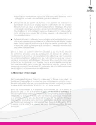 15
PLANDEÁREADEEDUCACIÓNPRESCOLAR
sugerida es un conversatorio a partir de las actividades y proyectos lúdico
- pedagógicos llevados cabo durante el periodo académico.
•	 Vinculación de los padres de familia a los procesos de enseñanza y
aprendizaje con el fin de analizar logros y dificultades en los procesos
de los niños y las niñas, y generar conjuntamente estrategias de acción
encaminadas al acompañamiento, a la superación de dificultades o al diseño
de actividades de profundización para aquellos estudiantes más avezados
o con talentos excepcionales. La estrategia sugerida es la coordinación de
reuniones periódicas.
•	 Reflexióndelmaestrosobresuprácticapedagógicaderivadadelosprincipios:
lúdica, participación e integralidad, en la cual considere los saberes previos
de los niños y las niñas, la posibilidad de adquirir nuevos aprendizajes y sus
maneras de actuar y participar en el contexto. La estrategia recomendada
es la escritura sistemática.
Llevar a cabo las acciones anteriores requiere a su vez de la creación
de ambientes propicios para la participación, el diálogo de saberes, el
establecimiento de normas y la consolidación de actitudes y valores, es decir,
de ambientes flexibles e inclusivos en los cuales se reconozcan los ritmos y
estilos de aprendizaje, las habilidades y destrezas diferentes de los niños y las
niñas; lo que implicaría generar diversas vías de acceso para la construcción
del conocimiento de manera colectiva. La estrategia sugerida requiere de un
proceso de sistematización de la práctica pedagógica que permita la cualificación
de esta a partir de la autoevaluación del maestro.
3.3 Referente técnico-legal
La Constitución Política de Colombia ordena que “el Estado, la sociedad y la
familia son responsables de la educación, que será obligatoria entre los cinco y
los quince años de edad y que comprenderá como mínimo, un año de preescolar
y nueve de educación básica” (Capítulo 2, art. 67, inciso tercero).
Para dar cumplimiento a lo dispuesto anteriormente, la Ley General de
Educación (Ley 115 del 8 de febrero de 1994, art. 11, literal a) que regula la
educación preescolar establece que el preescolar comprenderá mínimo un grado
obligatorio. El artículo 15 define que: “La educación preescolar corresponde
a la ofrecida al niño para su desarrollo integral en los aspectos biológico,
cognoscitivo, sicomotriz, socio-afectivo y espiritual, a través de experiencias
de socialización pedagógicas y recreativas” (Ley General de Educación, 1994).
A su vez, en el artículo 16 se exponen los nueve objetivos específicos del nivel
preescolar.
 
