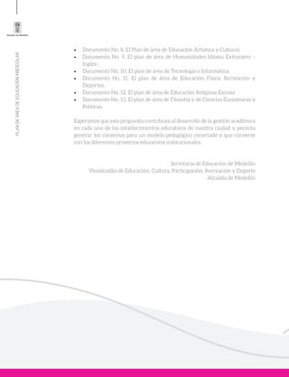 PLANDEÁREADEEDUCACIÓNPRESCOLAR
•	 Documento No. 8. El Plan de área de Educación Artística y Cultural.
•	 Documento No. 9. El plan de área de Humanidades Idioma Extranjero –
Ingles-.
•	 Documento No. 10. El plan de área de Tecnología e Informática.
•	 Documento No. 11. El plan de área de Educación Física, Recreación y
Deportes.
•	 Documento No. 12. El plan de área de Educación Religiosa Escolar.
•	 Documento No. 13. El plan de área de Filosofía y de Ciencias Económicas y
Políticas.
Esperamos que esta propuesta contribuya al desarrollo de la gestión académica
en cada uno de los establecimientos educativos de nuestra ciudad y permita
generar los cimientos para un modelo pedagógico conectado y que converse
con los diferentes proyectos educativos institucionales.
Secretaria de Educación de Medellín
Vicealcaldía de Educación, Cultura, Participación, Recreación y Deporte
Alcaldía de Medellín
 
