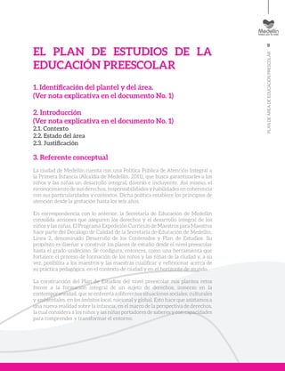 9
PLANDEÁREADEEDUCACIÓNPRESCOLAR
EL PLAN DE ESTUDIOS DE LA
EDUCACIÓN PREESCOLAR
1. Identificación del plantel y del área.
(Ver nota explicativa en el documento No. 1)
2. Introducción
(Ver nota explicativa en el documento No. 1)
2.1. Contexto
2.2. Estado del área
2.3. Justificación
3. Referente conceptual
La ciudad de Medellín cuenta con una Política Pública de Atención Integral a
la Primera Infancia (Alcaldía de Medellín, 2011), que busca garantizarles a los
niños y las niñas un desarrollo integral, diverso e incluyente. Así mismo, el
reconocimiento de sus derechos, responsabilidades y habilidades en coherencia
con sus particularidades y contextos. Dicha política establece los principios de
atención desde la gestación hasta los seis años.
En correspondencia con lo anterior, la Secretaría de Educación de Medellín
consolida acciones que aseguren los derechos y el desarrollo integral de los
niños y las niñas. El Programa Expedición Currículo de Maestros para Maestros
hace parte del Decálogo de Calidad de la Secretaría de Educación de Medellín,
Línea 2, denominado Desarrollo de los Contenidos y Plan de Estudios. Su
propósito es diseñar y construir los planes de estudio desde el nivel preescolar
hasta el grado undécimo. Se configura, entonces, como una herramienta que
fortalece el proceso de formación de los niños y las niñas de la ciudad y, a su
vez, posibilita a los maestros y las maestras cualificar y reflexionar acerca de
su práctica pedagógica, en el contexto de ciudad y en el horizonte de mundo.
La construcción del Plan de Estudios del nivel preescolar nos plantea retos
frente a la formación integral de un sujeto de derechos, inmerso en la
contemporaneidad, que se enfrenta a diferentes situaciones sociales, culturales
y ambientales, en los ámbitos local, nacional y global. Esto hace que asistamos a
una nueva realidad sobre la infancia, en el marco de la perspectiva de derechos,
la cual considera a los niños y las niñas portadores de saberes y con capacidades
para comprender y transformar el entorno.
 