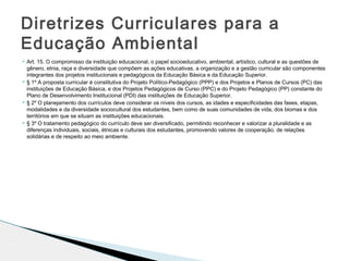  Art. 15. O compromisso da instituição educacional, o papel socioeducativo, ambiental, artístico, cultural e as questões de
gênero, etnia, raça e diversidade que compõem as ações educativas, a organização e a gestão curricular são componentes
integrantes dos projetos institucionais e pedagógicos da Educação Básica e da Educação Superior.
 § 1º A proposta curricular é constitutiva do Projeto Político-Pedagógico (PPP) e dos Projetos e Planos de Cursos (PC) das
instituições de Educação Básica, e dos Projetos Pedagógicos de Curso (PPC) e do Projeto Pedagógico (PP) constante do
Plano de Desenvolvimento Institucional (PDI) das instituições de Educação Superior.
 § 2º O planejamento dos currículos deve considerar os níveis dos cursos, as idades e especificidades das fases, etapas,
modalidades e da diversidade sociocultural dos estudantes, bem como de suas comunidades de vida, dos biomas e dos
territórios em que se situam as instituições educacionais.
 § 3º O tratamento pedagógico do currículo deve ser diversificado, permitindo reconhecer e valorizar a pluralidade e as
diferenças individuais, sociais, étnicas e culturais dos estudantes, promovendo valores de cooperação, de relações
solidárias e de respeito ao meio ambiente.
Diretrizes Curriculares para a
Educação Ambiental
 