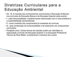  Art. 16. A inserção dos conhecimentos concernentes à Educação Ambiental
nos currículos da Educação Básica e da Educação Superior pode ocorrer:
 I - pela transversalidade, mediante temas relacionados com o meio ambiente e
a sustentabilidade socioambiental;
 II - como conteúdo dos componentes já constantes do currículo;
 III - pela combinação de transversalidade e de tratamento nos componentes
curriculares.
 Parágrafo único. Outras formas de inserção podem ser admitidas na
organização curricular da Educação Superior e na Educação Profissional
Técnica de Nível Médio, considerando a natureza dos cursos.
Diretrizes Curriculares para a
Educação Ambiental
 