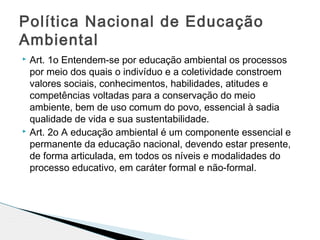  Art. 1o Entendem-se por educação ambiental os processos
por meio dos quais o indivíduo e a coletividade constroem
valores sociais, conhecimentos, habilidades, atitudes e
competências voltadas para a conservação do meio
ambiente, bem de uso comum do povo, essencial à sadia
qualidade de vida e sua sustentabilidade.
 Art. 2o A educação ambiental é um componente essencial e
permanente da educação nacional, devendo estar presente,
de forma articulada, em todos os níveis e modalidades do
processo educativo, em caráter formal e não-formal.
Política Nacional de Educação
Ambiental
 