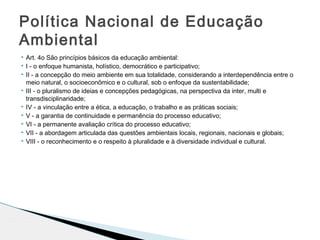 Art. 4o São princípios básicos da educação ambiental:
 I - o enfoque humanista, holístico, democrático e participativo;
 II - a concepção do meio ambiente em sua totalidade, considerando a interdependência entre o
meio natural, o socioeconômico e o cultural, sob o enfoque da sustentabilidade;
 III - o pluralismo de ideias e concepções pedagógicas, na perspectiva da inter, multi e
transdisciplinaridade;
 IV - a vinculação entre a ética, a educação, o trabalho e as práticas sociais;
 V - a garantia de continuidade e permanência do processo educativo;
 VI - a permanente avaliação crítica do processo educativo;
 VII - a abordagem articulada das questões ambientais locais, regionais, nacionais e globais;
 VIII - o reconhecimento e o respeito à pluralidade e à diversidade individual e cultural.
Política Nacional de Educação
Ambiental
 