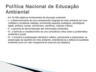  Art. 5o São objetivos fundamentais da educação ambiental:
 I - o desenvolvimento de uma compreensão integrada do meio ambiente em suas
múltiplas e complexas relações, envolvendo aspectos ecológicos, psicológicos,
legais, políticos, sociais, econômicos, científicos, culturais e éticos;
 II - a garantia de democratização das informações ambientais;
 III - o estímulo e o fortalecimento de uma consciência crítica sobre a problemática
ambiental e social;
 IV - o incentivo à participação individual e coletiva, permanente e responsável, na
preservação do equilíbrio do meio ambiente, entendendo-se a defesa da qualidade
ambiental como um valor inseparável do exercício da cidadania;
Política Nacional de Educação
Ambiental
 