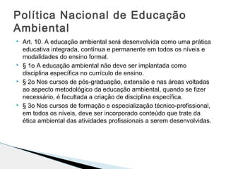  Art. 10. A educação ambiental será desenvolvida como uma prática
educativa integrada, contínua e permanente em todos os níveis e
modalidades do ensino formal.
 § 1o A educação ambiental não deve ser implantada como
disciplina específica no currículo de ensino.
 § 2o Nos cursos de pós-graduação, extensão e nas áreas voltadas
ao aspecto metodológico da educação ambiental, quando se fizer
necessário, é facultada a criação de disciplina específica.
 § 3o Nos cursos de formação e especialização técnico-profissional,
em todos os níveis, deve ser incorporado conteúdo que trate da
ética ambiental das atividades profissionais a serem desenvolvidas.
Política Nacional de Educação
Ambiental
 