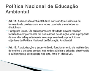  Art. 11. A dimensão ambiental deve constar dos currículos de
formação de professores, em todos os níveis e em todas as
disciplinas.
 Parágrafo único. Os professores em atividade devem receber
formação complementar em suas áreas de atuação, com o propósito
de atender adequadamente ao cumprimento dos princípios e
objetivos da Política Nacional de Educação Ambiental.
 Art. 12. A autorização e supervisão do funcionamento de instituições
de ensino e de seus cursos, nas redes pública e privada, observarão
o cumprimento do disposto nos arts. 10 e 11 desta Lei.
Política Nacional de Educação
Ambiental
 