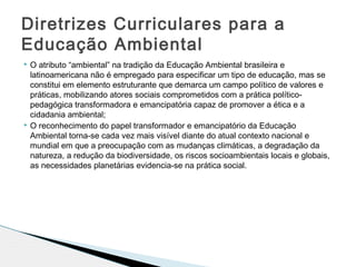  O atributo “ambiental” na tradição da Educação Ambiental brasileira e
latinoamericana não é empregado para especificar um tipo de educação, mas se
constitui em elemento estruturante que demarca um campo político de valores e
práticas, mobilizando atores sociais comprometidos com a prática político-
pedagógica transformadora e emancipatória capaz de promover a ética e a
cidadania ambiental;
 O reconhecimento do papel transformador e emancipatório da Educação
Ambiental torna-se cada vez mais visível diante do atual contexto nacional e
mundial em que a preocupação com as mudanças climáticas, a degradação da
natureza, a redução da biodiversidade, os riscos socioambientais locais e globais,
as necessidades planetárias evidencia-se na prática social.
Diretrizes Curriculares para a
Educação Ambiental
 