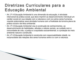  Art. 2º A Educação Ambiental é uma dimensão da educação, é atividade
intencional da prática social, que deve imprimir ao desenvolvimento individual um
caráter social em sua relação com a natureza e com os outros seres humanos,
visando potencializar essa atividade humana com a finalidade de torná-la plena de
prática social e de ética ambiental.
 Art. 3º A Educação Ambiental visa à construção de conhecimentos, ao
desenvolvimento de habilidades, atitudes e valores sociais, ao cuidado com a
comunidade de vida, a justiça e a equidade socioambiental, e a proteção do meio
ambiente natural e construído.
 Art. 4º A Educação Ambiental é construída com responsabilidade cidadã, na
reciprocidade das relações dos seres humanos entre si e com a natureza.
Diretrizes Curriculares para a
Educação Ambiental
 