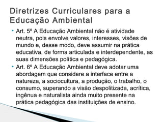  Art. 5º A Educação Ambiental não é atividade
neutra, pois envolve valores, interesses, visões de
mundo e, desse modo, deve assumir na prática
educativa, de forma articulada e interdependente, as
suas dimensões política e pedagógica.
 Art. 6º A Educação Ambiental deve adotar uma
abordagem que considere a interface entre a
natureza, a sociocultura, a produção, o trabalho, o
consumo, superando a visão despolitizada, acrítica,
ingênua e naturalista ainda muito presente na
prática pedagógica das instituições de ensino.
Diretrizes Curriculares para a
Educação Ambiental
 