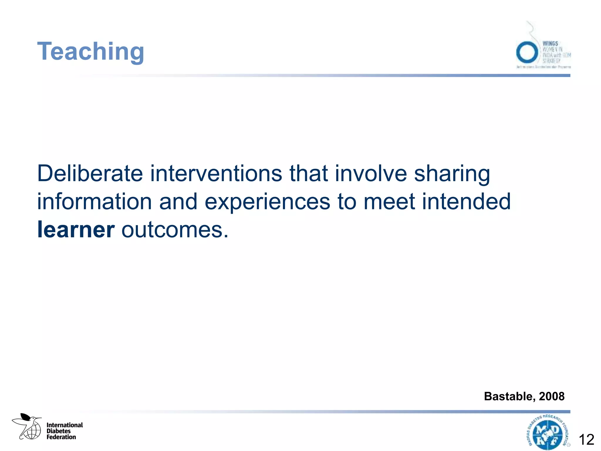 Teaching
Deliberate interventions that involve sharing
information and experiences to meet intended
learner outcomes.
12
Bastable, 2008
 