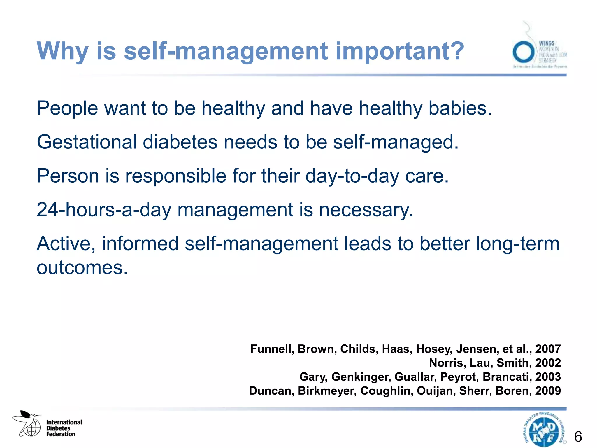 Why is self-management important?
People want to be healthy and have healthy babies.
Gestational diabetes needs to be self-managed.
Person is responsible for their day-to-day care.
24-hours-a-day management is necessary.
Active, informed self-management leads to better long-term
outcomes.
6
Funnell, Brown, Childs, Haas, Hosey, Jensen, et al., 2007
Norris, Lau, Smith, 2002
Gary, Genkinger, Guallar, Peyrot, Brancati, 2003
Duncan, Birkmeyer, Coughlin, Ouijan, Sherr, Boren, 2009
 